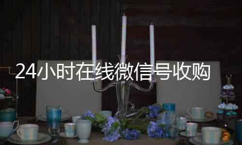 24小时在线微信24小时vx回收平台号收购（微信新号收购24小时）
